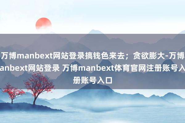 万博manbext网站登录搞钱色来去；贪欲膨大-万博manbext网站登录 万博manbext体育官网注册账号入口