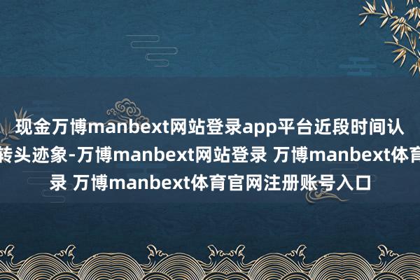 现金万博manbext网站登录app平台近段时间认证全面升级后才有转头迹象-万博manbext网站登录 万博manbext体育官网注册账号入口