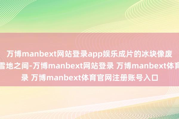 万博manbext网站登录app娱乐成片的冰块像废地相通横亘